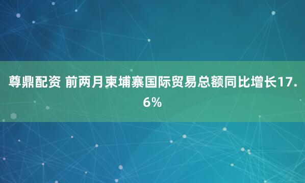 尊鼎配资 前两月柬埔寨国际贸易总额同比增长17.6%