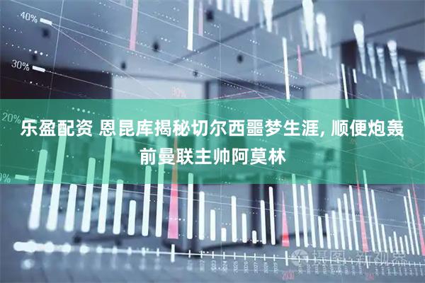 乐盈配资 恩昆库揭秘切尔西噩梦生涯, 顺便炮轰前曼联主帅阿莫林