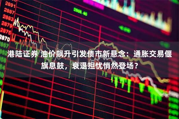 港陆证券 油价飙升引发债市新悬念:通胀交易偃旗息鼓,衰退担忧悄然登场?