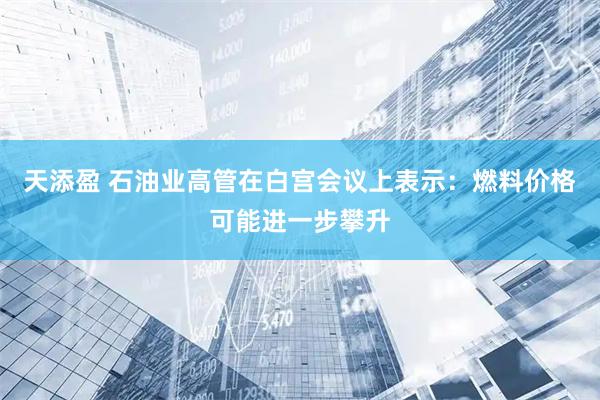 天添盈 石油业高管在白宫会议上表示:燃料价格可能进一步攀升