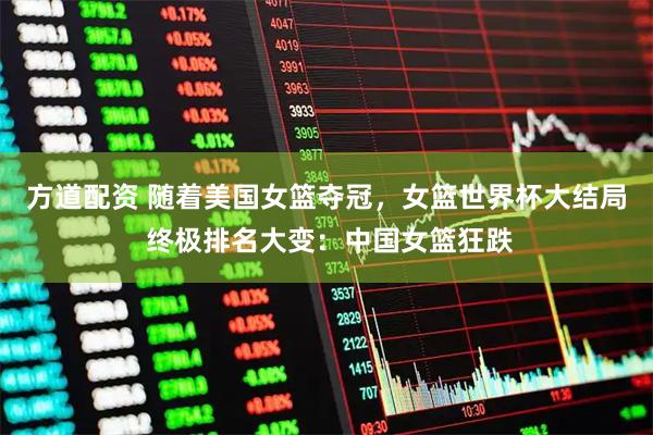 方道配资 随着美国女篮夺冠，女篮世界杯大结局 终极排名大变：中国女篮狂跌