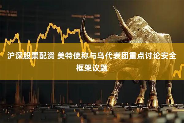 沪深股票配资 美特使称与乌代表团重点讨论安全框架议题