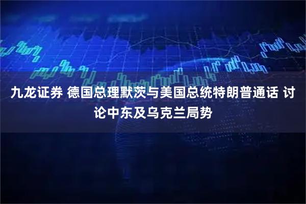 九龙证券 德国总理默茨与美国总统特朗普通话 讨论中东及乌克兰局势