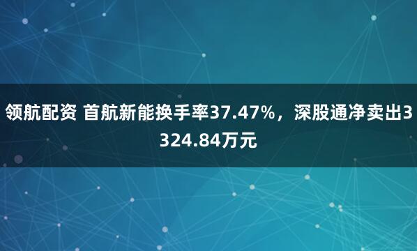 领航配资 首航新能换手率37.47%，深股通净卖出3324.84万元