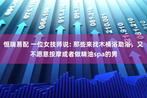 恒瑞易配 一位女技师说: 那些来找木桶浴助浴，又不愿意按摩或者做精油spa的男