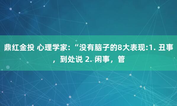 鼎红金投 心理学家: “没有脑子的8大表现:1. 丑事，到处说 2. 闲事，管