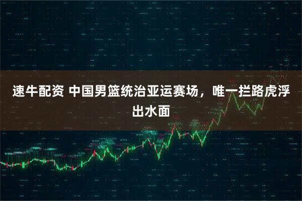 速牛配资 中国男篮统治亚运赛场，唯一拦路虎浮出水面