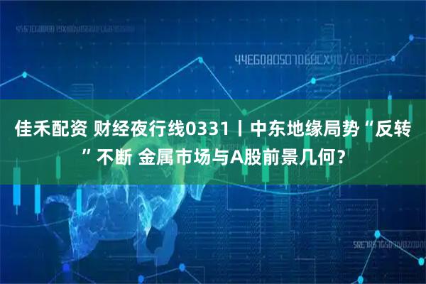 佳禾配资 财经夜行线0331丨中东地缘局势“反转”不断 金属市场与A股前景几何？