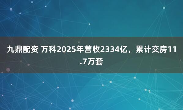 九鼎配资 万科2025年营收2334亿，累计交房11.7万套