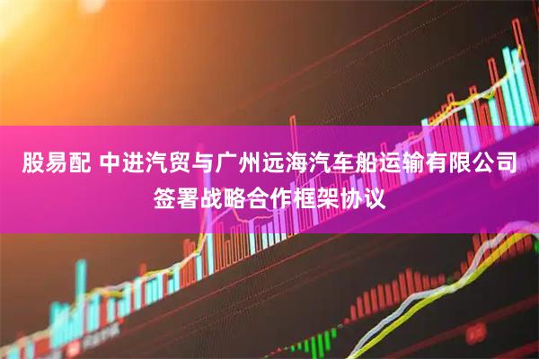 股易配 中进汽贸与广州远海汽车船运输有限公司签署战略合作框架协议