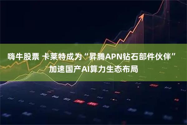 嗨牛股票 卡莱特成为“昇腾APN钻石部件伙伴” 加速国产AI算力生态布局
