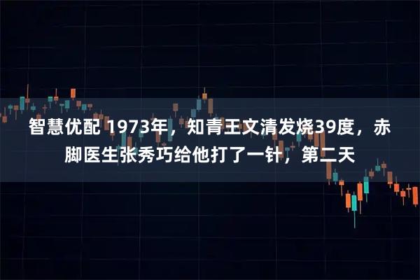 智慧优配 1973年，知青王文清发烧39度，赤脚医生张秀巧给他打了一针，第二天