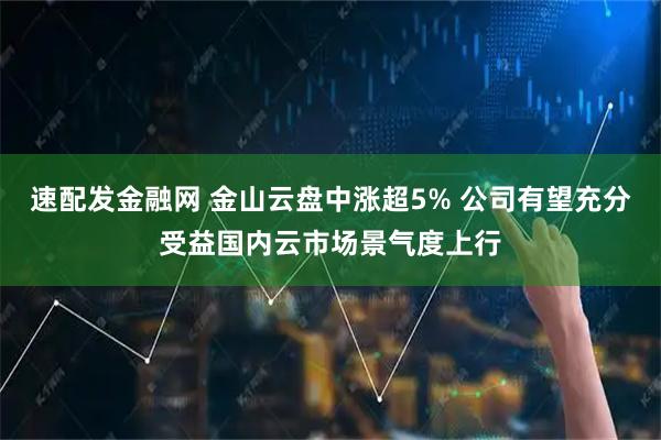 速配发金融网 金山云盘中涨超5% 公司有望充分受益国内云市场景气度上行