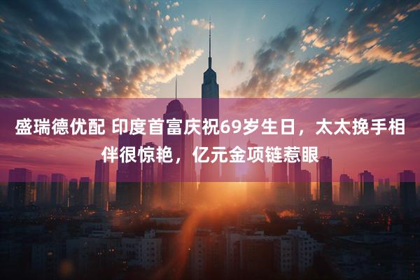 盛瑞德优配 印度首富庆祝69岁生日，太太挽手相伴很惊艳，亿元金项链惹眼