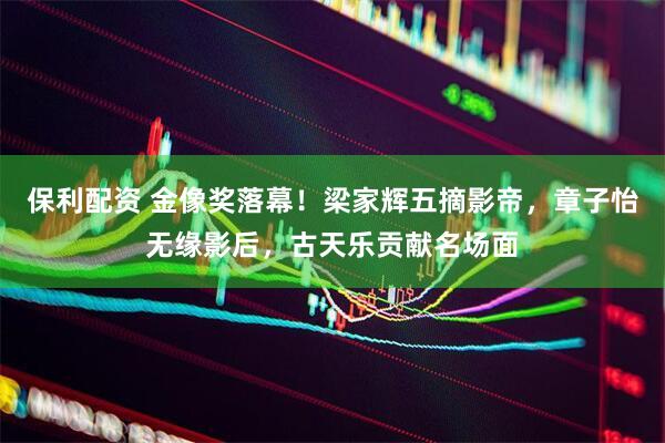 保利配资 金像奖落幕！梁家辉五摘影帝，章子怡无缘影后，古天乐贡献名场面
