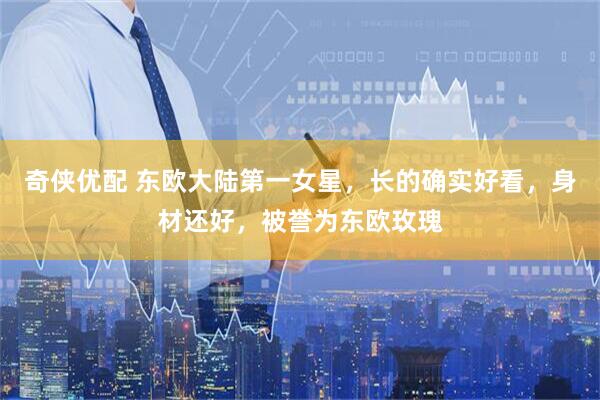 奇侠优配 东欧大陆第一女星，长的确实好看，身材还好，被誉为东欧玫瑰
