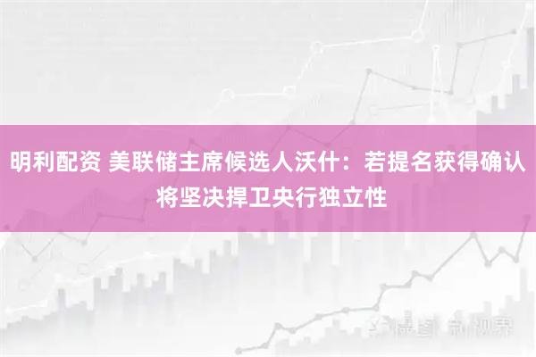 明利配资 美联储主席候选人沃什：若提名获得确认 将坚决捍卫央行独立性