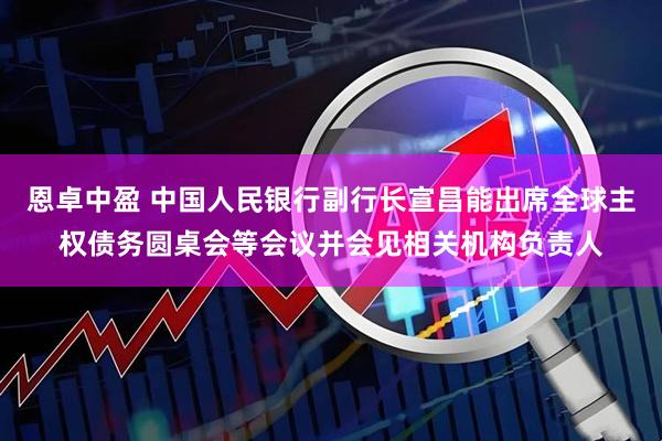 恩卓中盈 中国人民银行副行长宣昌能出席全球主权债务圆桌会等会议并会见相关机构负责人