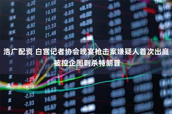 浩广配资 白宫记者协会晚宴枪击案嫌疑人首次出庭 被控企图刺杀特朗普