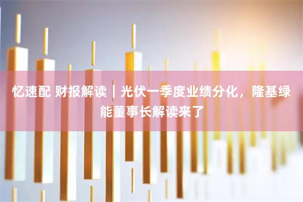 忆速配 财报解读｜光伏一季度业绩分化，隆基绿能董事长解读来了