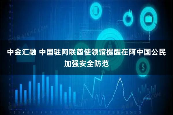 中金汇融 中国驻阿联酋使领馆提醒在阿中国公民加强安全防范