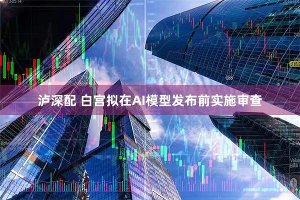 泸深配 白宫拟在AI模型发布前实施审查