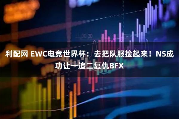 利配网 EWC电竞世界杯：去把队服捡起来！NS成功让一追二复仇BFX