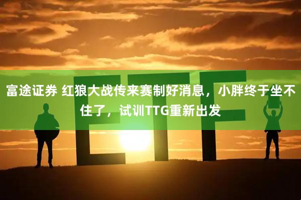 富途证券 红狼大战传来赛制好消息，小胖终于坐不住了，试训TTG重新出发