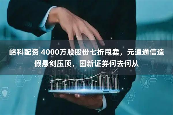 峪科配资 4000万股股份七折甩卖,元道通信造假悬剑压顶,国新证券何去何从