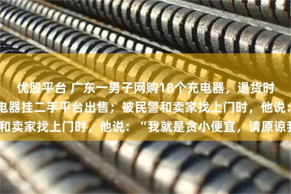 优股平台 广东一男子网购18个充电器，退货时调包成沙子，后疑将充电器挂二手平台出售；被民警和卖家找上门时，他说：“我就是贪小便宜，请原谅我”