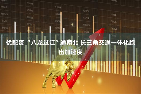 优配资 “八龙过江”通南北 长三角交通一体化跑出加速度