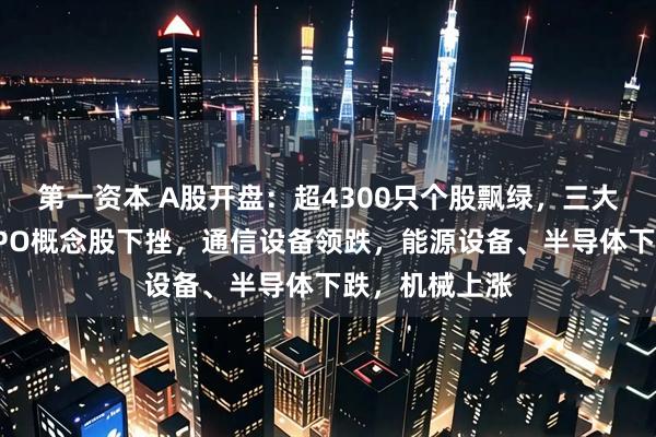 第一资本 A股开盘：超4300只个股飘绿，三大指数低开；CPO概念股下挫，通信设备领跌，能源设备、半导体下跌，机械上涨