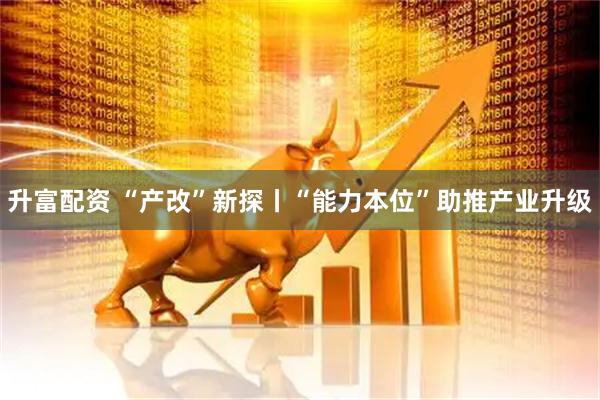 升富配资 “产改”新探丨“能力本位”助推产业升级
