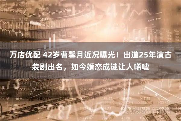 万店优配 42岁曹馨月近况曝光!出道25年演古装剧出名,如今婚恋成谜让人唏嘘