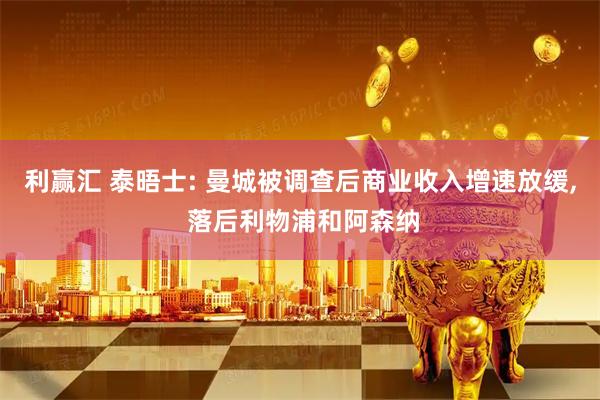 利赢汇 泰晤士: 曼城被调查后商业收入增速放缓, 落后利物浦和阿森纳