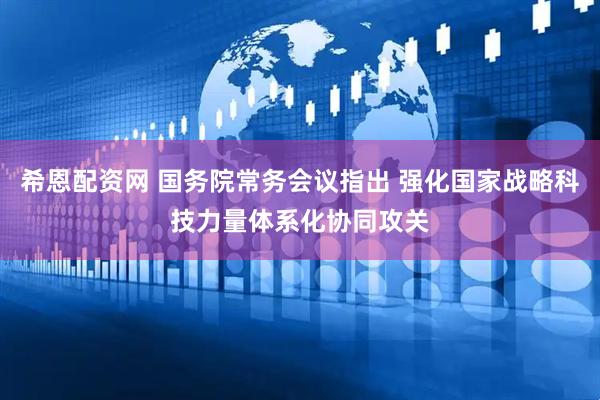 希恩配资网 国务院常务会议指出 强化国家战略科技力量体系化协同攻关