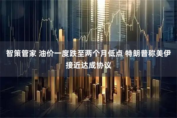 智策管家 油价一度跌至两个月低点 特朗普称美伊接近达成协议