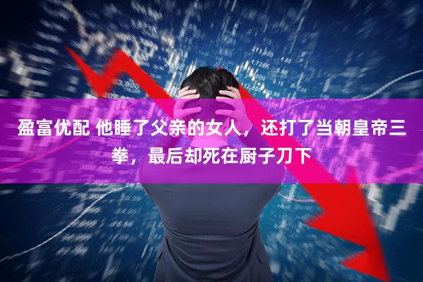 盈富优配 他睡了父亲的女人，还打了当朝皇帝三拳，最后却死在厨子刀下
