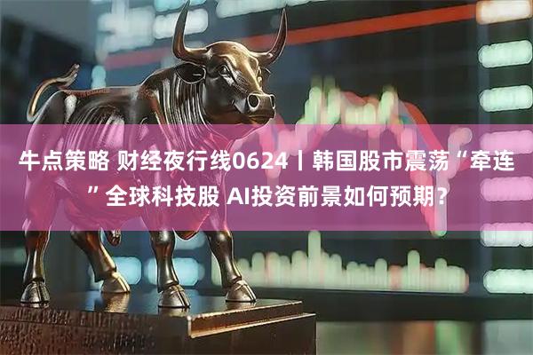 牛点策略 财经夜行线0624丨韩国股市震荡“牵连”全球科技股 AI投资前景如何预期?