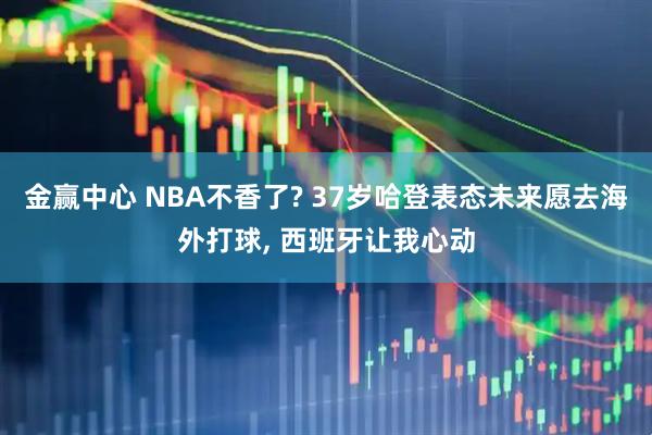金赢中心 NBA不香了? 37岁哈登表态未来愿去海外打球, 西班牙让我心动