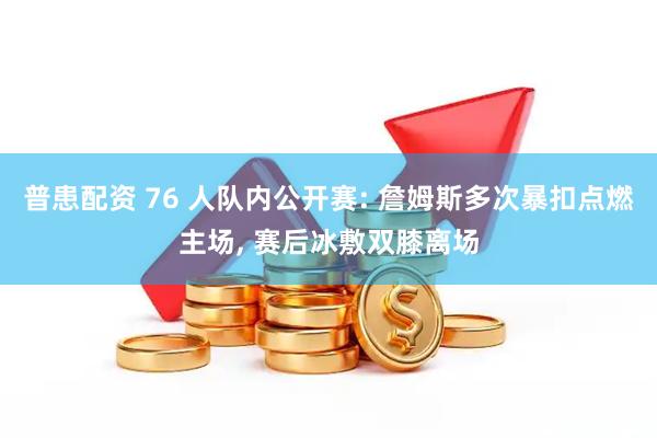 普患配资 76 人队内公开赛: 詹姆斯多次暴扣点燃主场, 赛后冰敷双膝离场