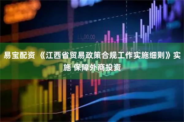 易宝配资 《江西省贸易政策合规工作实施细则》实施 保障外商投资
