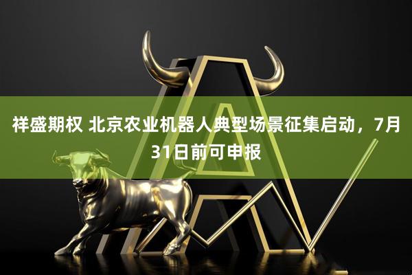 祥盛期权 北京农业机器人典型场景征集启动,7月31日前可申报