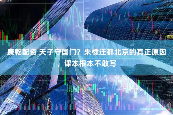 康乾配资 天子守国门？朱棣迁都北京的真正原因，课本根本不敢写