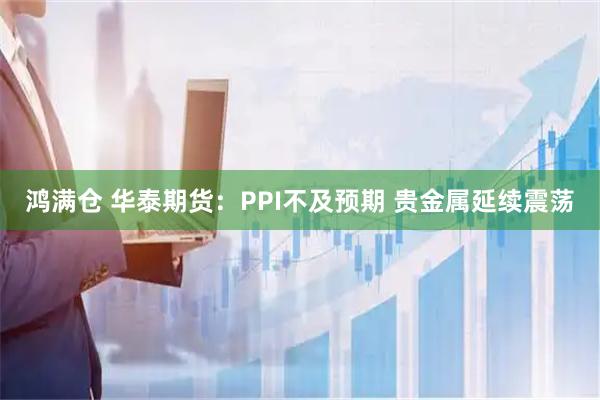 鸿满仓 华泰期货:PPI不及预期 贵金属延续震荡