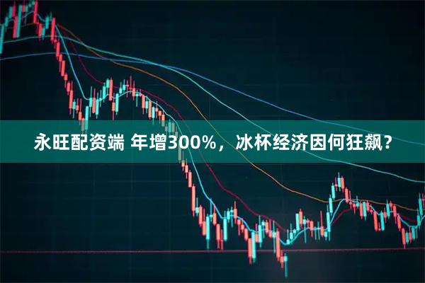 永旺配资端 年增300%，冰杯经济因何狂飙？