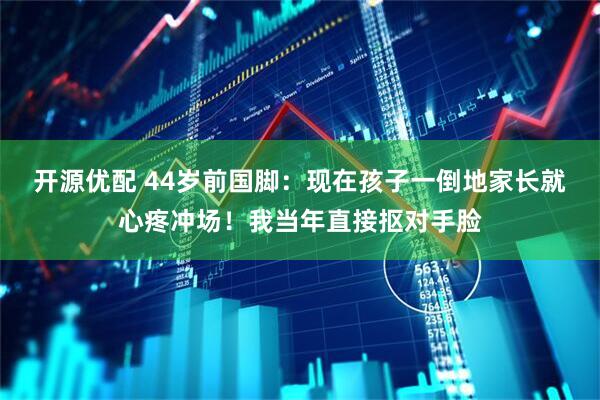 开源优配 44岁前国脚：现在孩子一倒地家长就心疼冲场！我当年直接抠对手脸