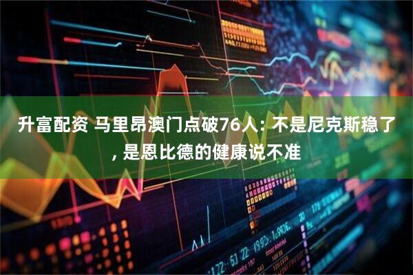 升富配资 马里昂澳门点破76人: 不是尼克斯稳了, 是恩比德的健康说不准