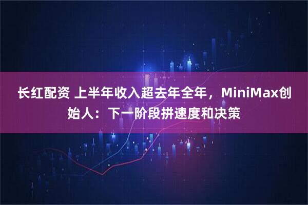 长红配资 上半年收入超去年全年，MiniMax创始人：下一阶段拼速度和决策