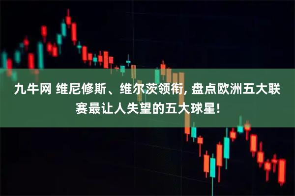 九牛网 维尼修斯、维尔茨领衔, 盘点欧洲五大联赛最让人失望的五大球星!